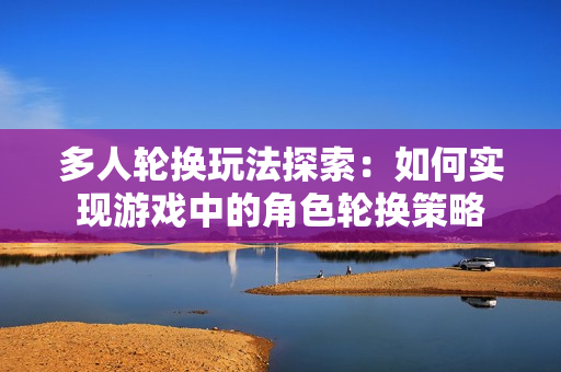多人轮换玩法探索：如何实现游戏中的角色轮换策略