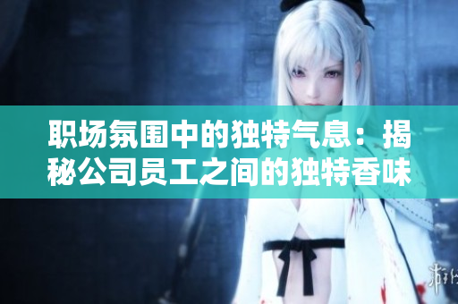 职场氛围中的独特气息：揭秘公司员工之间的独特香味，你知道多少？
