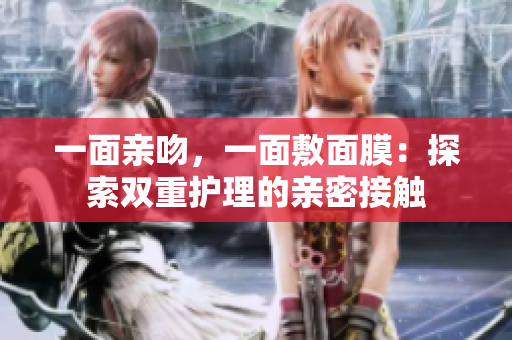 一面亲吻，一面敷面膜：探索双重护理的亲密接触