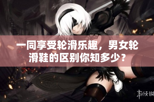一同享受轮滑乐趣，男女轮滑鞋的区别你知多少？