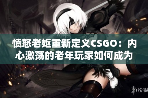 愤怒老妪重新定义CSGO：内心激荡的老年玩家如何成为游戏中的传奇