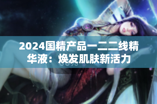 2024国精产品一二二线精华液：焕发肌肤新活力