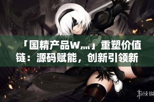 「国精产品W灬」重塑价值链：源码赋能，创新引领新时代产业革命