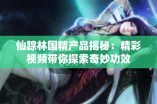 仙踪林国精产品揭秘：精彩视频带你探索奇妙功效