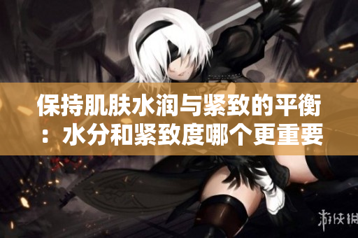 保持肌肤水润与紧致的平衡：水分和紧致度哪个更重要？