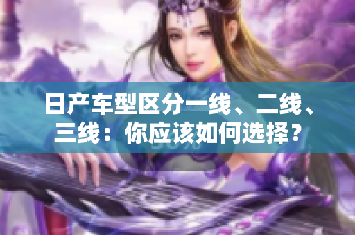 日产车型区分一线、二线、三线：你应该如何选择？