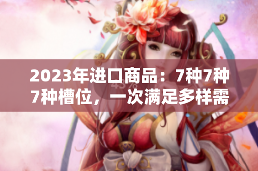 2023年进口商品：7种7种7种槽位，一次满足多样需求