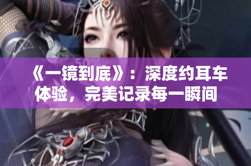 《一镜到底》：深度约耳车体验，完美记录每一瞬间