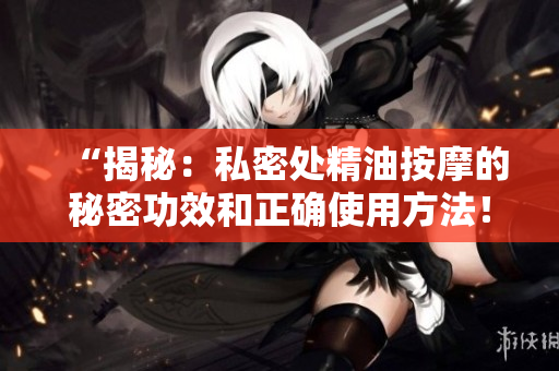 “揭秘：私密处精油按摩的秘密功效和正确使用方法！”