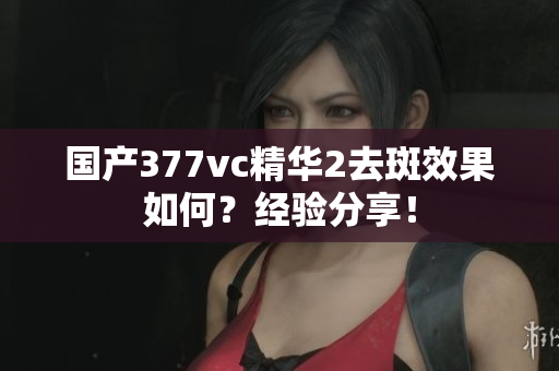 国产377vc精华2去斑效果如何？经验分享！