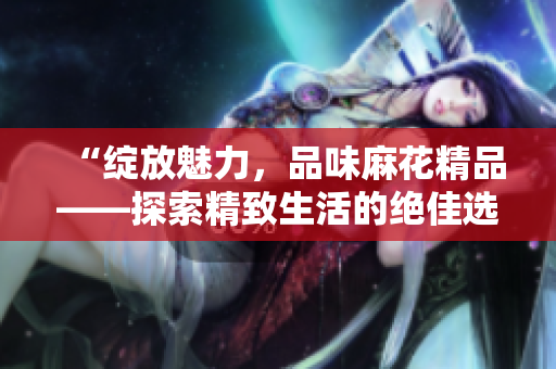 “绽放魅力，品味麻花精品——探索精致生活的绝佳选择！”