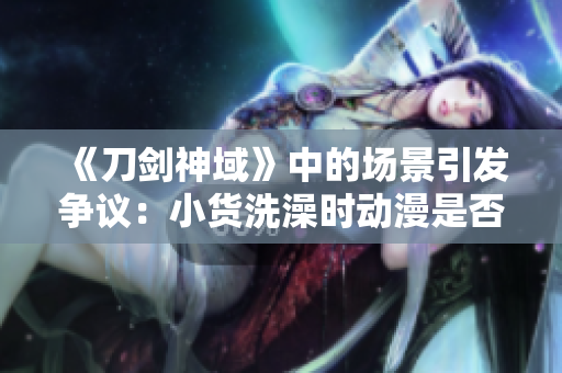 《刀剑神域》中的场景引发争议：小货洗澡时动漫是否跨越底线？