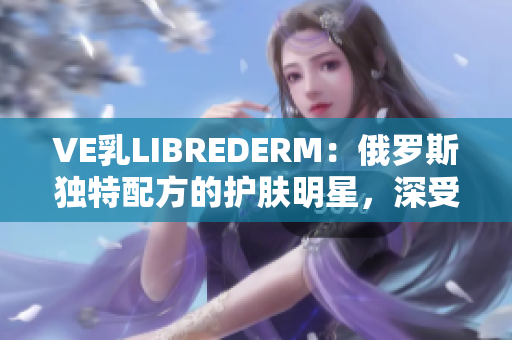 VE乳LIBREDERM：俄罗斯独特配方的护肤明星，深受用户喜爱