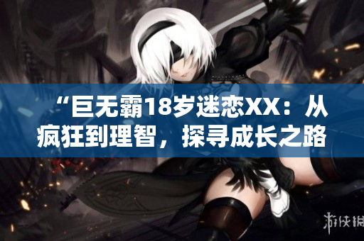 “巨无霸18岁迷恋XX：从疯狂到理智，探寻成长之路”