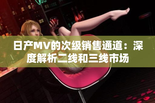 日产MV的次级销售通道：深度解析二线和三线市场