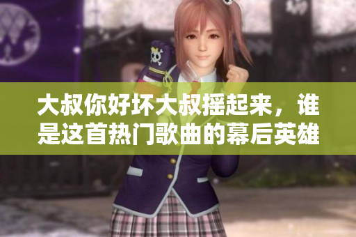 大叔你好坏大叔摇起来，谁是这首热门歌曲的幕后英雄？