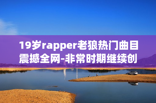 19岁rapper老狼热门曲目震撼全网-非常时期继续创作立足音乐舞台
