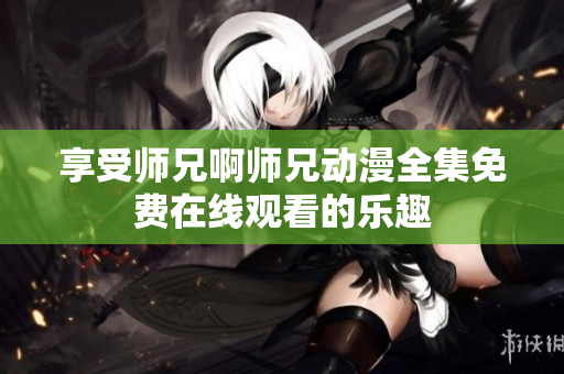享受师兄啊师兄动漫全集免费在线观看的乐趣
