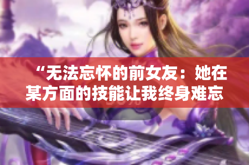 “无法忘怀的前女友：她在某方面的技能让我终身难忘！”