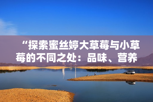 “探索蜜丝婷大草莓与小草莓的不同之处：品味、营养和体验对比”