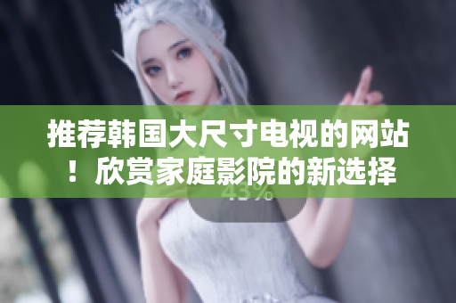 推荐韩国大尺寸电视的网站！欣赏家庭影院的新选择