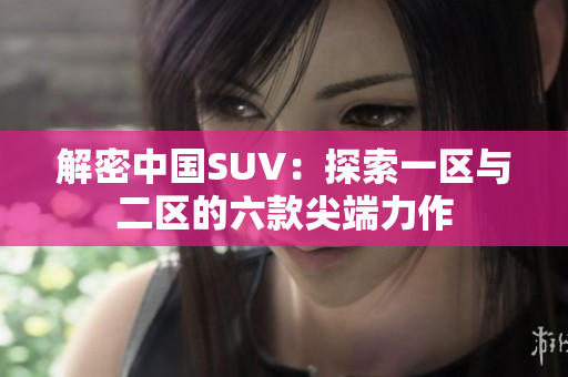 解密中国SUV：探索一区与二区的六款尖端力作