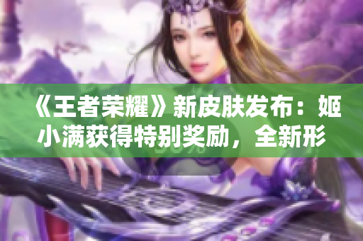 《王者荣耀》新皮肤发布：姬小满获得特别奖励，全新形象惊艳登场