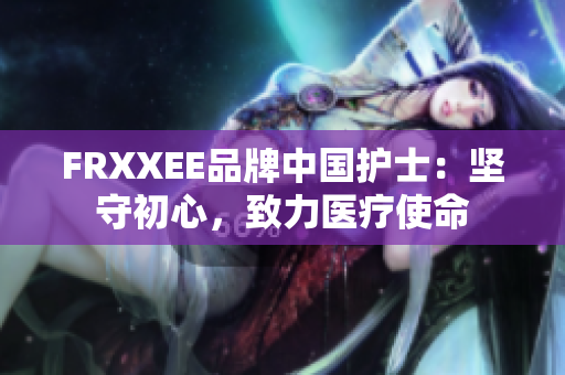 FRXXEE品牌中国护士：坚守初心，致力医疗使命