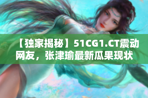 【独家揭秘】51CG1.CT震动网友，张津瑜最新瓜果现状大曝光