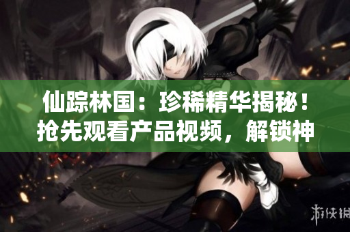 仙踪林国：珍稀精华揭秘！抢先观看产品视频，解锁神奇功效！