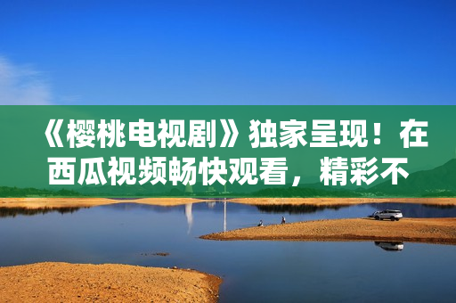 《樱桃电视剧》独家呈现！在西瓜视频畅快观看，精彩不容错过！