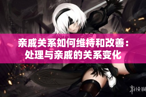 亲戚关系如何维持和改善：处理与亲戚的关系变化