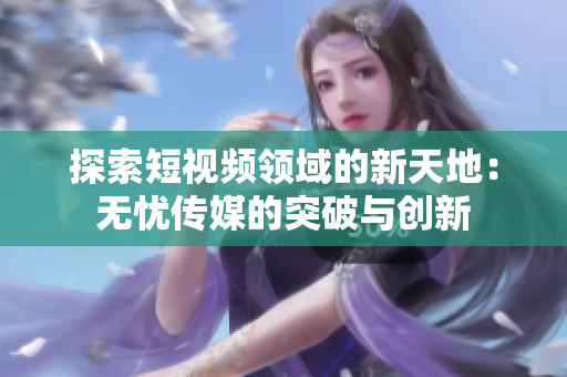 探索短视频领域的新天地：无忧传媒的突破与创新