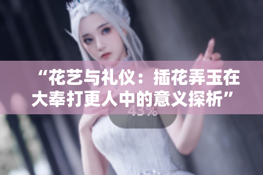 “花艺与礼仪：插花弄玉在大奉打更人中的意义探析”