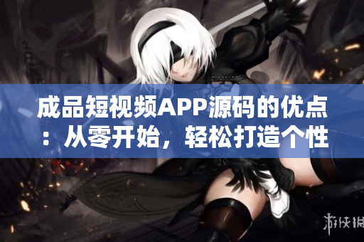 成品短视频APP源码的优点：从零开始，轻松打造个性化视频平台