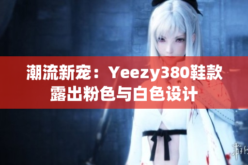 潮流新宠：Yeezy380鞋款露出粉色与白色设计