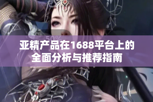 亚精产品在1688平台上的全面分析与推荐指南