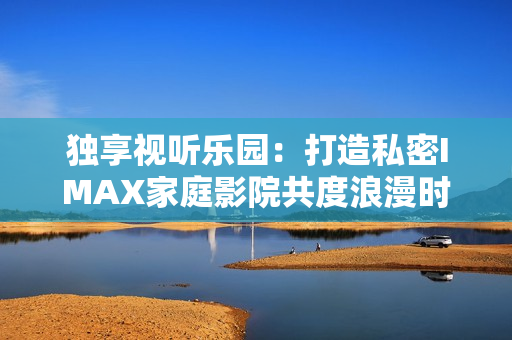 独享视听乐园：打造私密IMAX家庭影院共度浪漫时光
