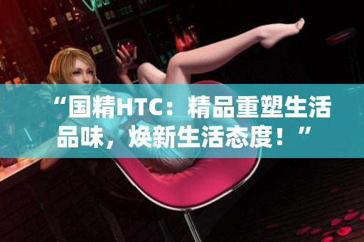 “国精HTC：精品重塑生活品味，焕新生活态度！”