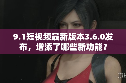 9.1短视频最新版本3.6.0发布，增添了哪些新功能？