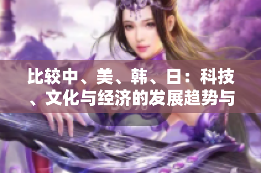 比较中、美、韩、日：科技、文化与经济的发展趋势与差异分析
