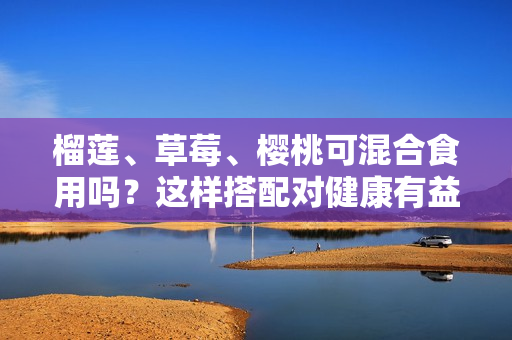 榴莲、草莓、樱桃可混合食用吗？这样搭配对健康有益吗？