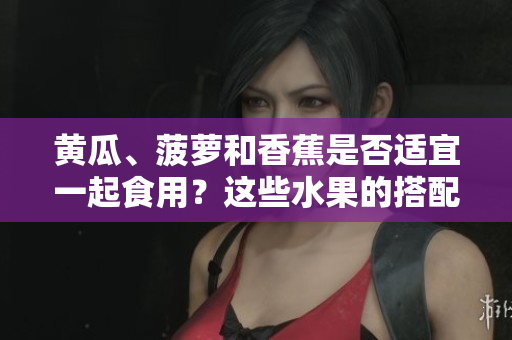 黄瓜、菠萝和香蕉是否适宜一起食用？这些水果的搭配是否有助于健康？