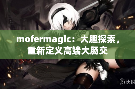 mofermagic：大胆探索，重新定义高端大肠交