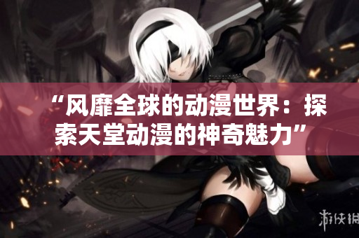 “风靡全球的动漫世界：探索天堂动漫的神奇魅力”