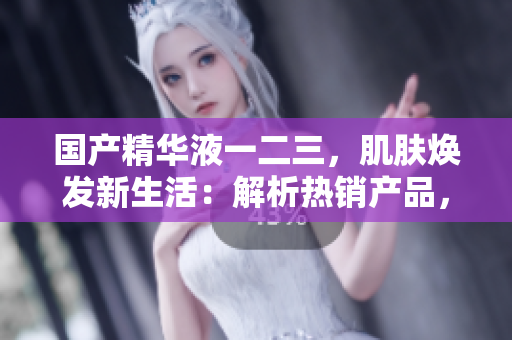 国产精华液一二三，肌肤焕发新生活：解析热销产品，发现美肌秘密