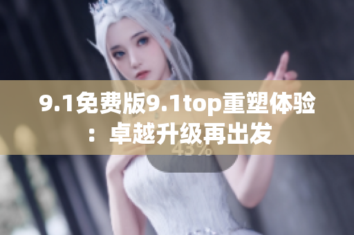 9.1免费版9.1top重塑体验：卓越升级再出发