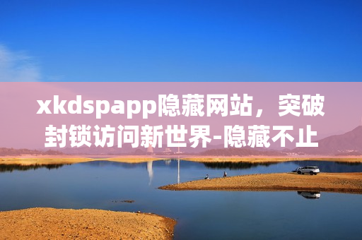 xkdspapp隐藏网站，突破封锁访问新世界-隐藏不止是隐藏