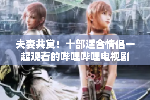 夫妻共赏！十部适合情侣一起观看的哔哩哔哩电视剧