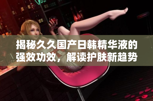 揭秘久久国产日韩精华液的强效功效，解读护肤新趋势